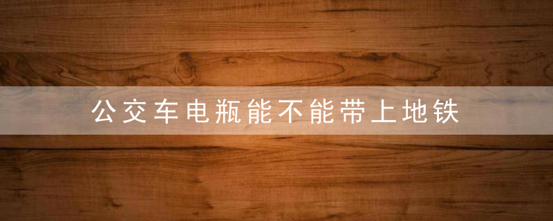 公交车电瓶能不能带上地铁 电池可以带上地铁吗